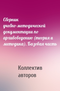 Сборник учебно-методической документации по архивоведению (теория и методика). Базовая часть