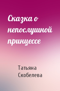 Татьяна Скобелева - Сказка о непослушной принцессе