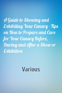 A Guide to Showing and Exhibiting Your Canary - Tips on How to Prepare and Care for Your Canary Before, During and After a Show or Exhibition