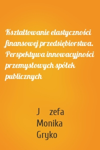 Kształtowanie elastyczności finansowej przedsiębiorstwa. Perspektywa innowacyjności przemysłowych spółek publicznych