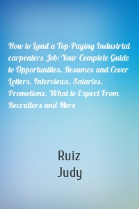 How to Land a Top-Paying Industrial carpenters Job: Your Complete Guide to Opportunities, Resumes and Cover Letters, Interviews, Salaries, Promotions, What to Expect From Recruiters and More