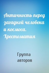 Античность перед загадкой человека и космоса. Хрестоматия