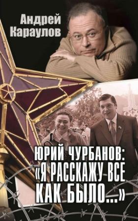 Обложка книги «Юрий Чурбанов: «Я расскажу все как было…»» — Андрей Караулов