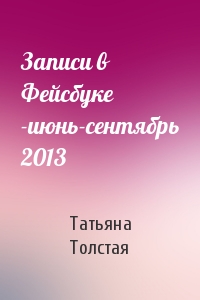 Татьяна Толстая - Записи в Фейсбуке -июнь-сентябрь 2013