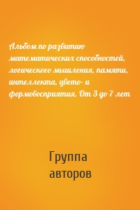 Альбом по развитию математических способностей, логического мышления, памяти, интеллекта, цвето– и формовосприятия. От 3 до 7 лет