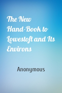 The New Hand-Book to Lowestoft and Its Environs