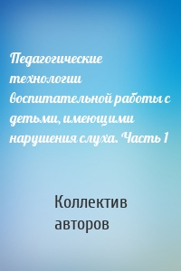 Педагогические технологии воспитательной работы с детьми, имеющими нарушения слуха. Часть 1