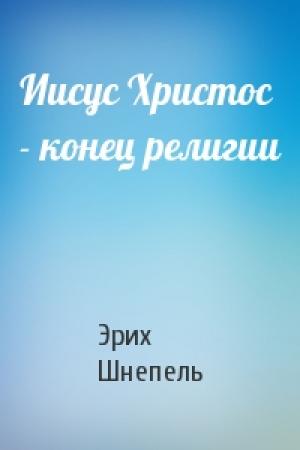 Обложка книги «Иисус Христос - конец религии» — Эрих Шнепель