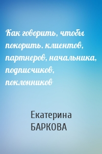 Как говорить, чтобы покорить. клиентов, партнеров, начальника, подписчиков, поклонников