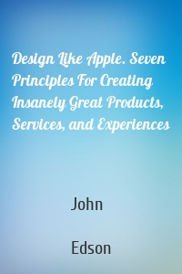 Design Like Apple. Seven Principles For Creating Insanely Great Products, Services, and Experiences