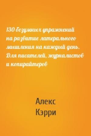 Обложка книги «130 безумных упражнений на развитие латерального мышления на каждый день. Для писателей, журналистов и копирайтеров» — Алекс Кэрри