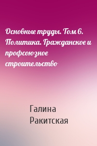 Основные труды. Том 6. Политика. Гражданское и профсоюзное строительство