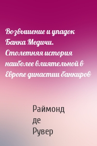 Возвышение и упадок Банка Медичи. Столетняя история наиболее влиятельной в Европе династии банкиров