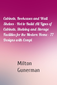 Cabinets, Bookcases and Wall Shelves - Hot to Build All Types of Cabinets, Shelving and Storage Facilities for the Modern Home - 77 Designs with Compl