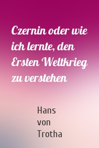 Czernin oder wie ich lernte, den Ersten Weltkrieg zu verstehen