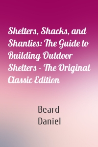 Shelters, Shacks, and Shanties: The Guide to Building Outdoor Shelters - The Original Classic Edition