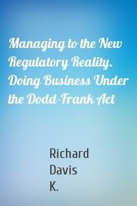 Managing to the New Regulatory Reality. Doing Business Under the Dodd-Frank Act