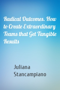 Radical Outcomes. How to Create Extraordinary Teams that Get Tangible Results