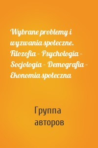 Wybrane problemy i wyzwania społeczne. Filozofia – Psychologia – Socjologia – Demografia – Ekonomia społeczna