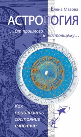 Обложка книги «Астрология. От прошлого к настоящему. Как приблизить состояние счастья?» — Елена Мазова