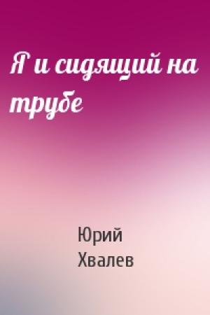 Обложка книги «Я и сидящий на трубе» — Юрий Хвалев