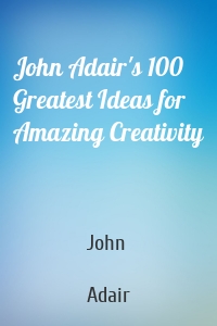 John Adair's 100 Greatest Ideas for Amazing Creativity