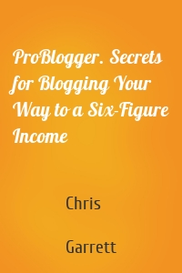 ProBlogger. Secrets for Blogging Your Way to a Six-Figure Income