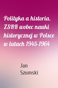 Polityka a historia. ZSRR wobec nauki historycznej w Polsce w latach 1945-1964