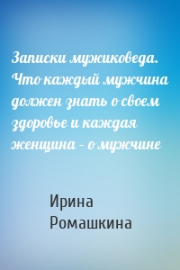 Записки мужиковеда. Что каждый мужчина должен знать о своем здоровье и каждая женщина – о мужчине