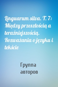 Linguarum silva. T. 7: Między przeszłością a teraźniejszością. Rozważania o języku i tekście