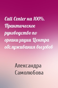 Call Center на 100%. Практическое руководство по организации Центра обслуживания вызовов