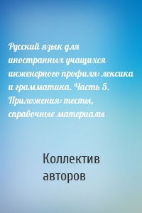 Русский язык для иностранных учащихся инженерного профиля: лексика и грамматика. Часть 5. Приложения: тесты, справочные материалы