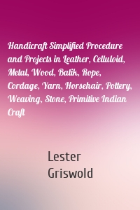 Handicraft Simplified Procedure and Projects in Leather, Celluloid, Metal, Wood, Batik, Rope, Cordage, Yarn, Horsehair, Pottery, Weaving, Stone, Primitive Indian Craft