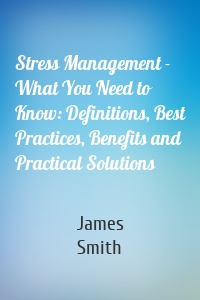 Stress Management - What You Need to Know: Definitions, Best Practices, Benefits and Practical Solutions