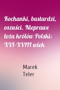 Kochanki, bastardzi, oszuści. Nieprawe łoża królów Polski: XVI–XVIII wiek