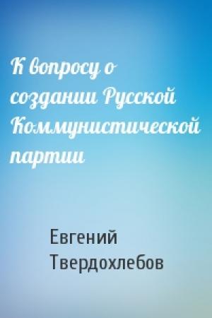Обложка книги «К вопросу о создании Русской Коммунистической партии» — Евгений Твердохлебов