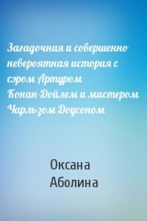 Обложка книги «Загадочная и совершенно невероятная история с сэром Артуром Конан-Дойлем и мистером Чарльзом Доусоном» — Оксана Аболина
