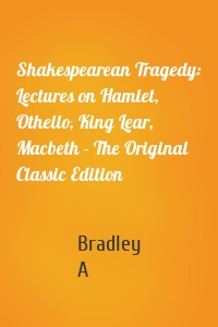 Shakespearean Tragedy: Lectures on Hamlet, Othello, King Lear, Macbeth - The Original Classic Edition