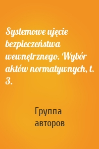 Systemowe ujęcie bezpieczeństwa wewnętrznego. Wybór aktów normatywnych, t. 3.