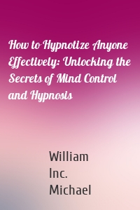 How to Hypnotize Anyone Effectively: Unlocking the Secrets of Mind Control and Hypnosis