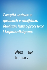 Pomyłki sądowe w sprawach o zabójstwa. Studium karno-procesowe i kryminalistyczne