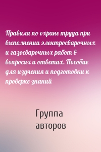 Правила по охране труда при выполнении электросварочных и газосварочных работ в вопросах и ответах. Пособие для изучения и подготовки к проверке знаний