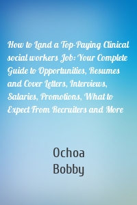 How to Land a Top-Paying Clinical social workers Job: Your Complete Guide to Opportunities, Resumes and Cover Letters, Interviews, Salaries, Promotions, What to Expect From Recruiters and More