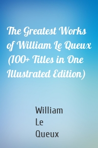 The Greatest Works of William Le Queux (100+ Titles in One Illustrated Edition)