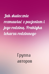 Jak skutecznie rozmawiać z pacjentem i jego rodziną. Praktyka lekarza rodzinnego