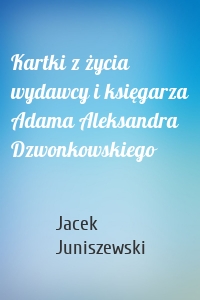 Kartki z życia wydawcy i księgarza Adama Aleksandra Dzwonkowskiego