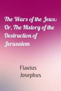 The Wars of the Jews; Or, The History of the Destruction of Jerusalem