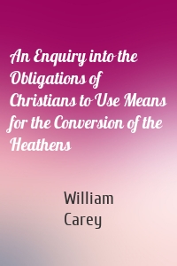 An Enquiry into the Obligations of Christians to Use Means for the Conversion of the Heathens