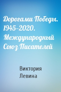 Дорогами Победы. 1945—2020. Международный Союз Писателей