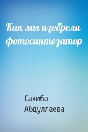 Обложка книги «Как мы изобрели фотосинтезатор» — Сахиба Абдуллаева